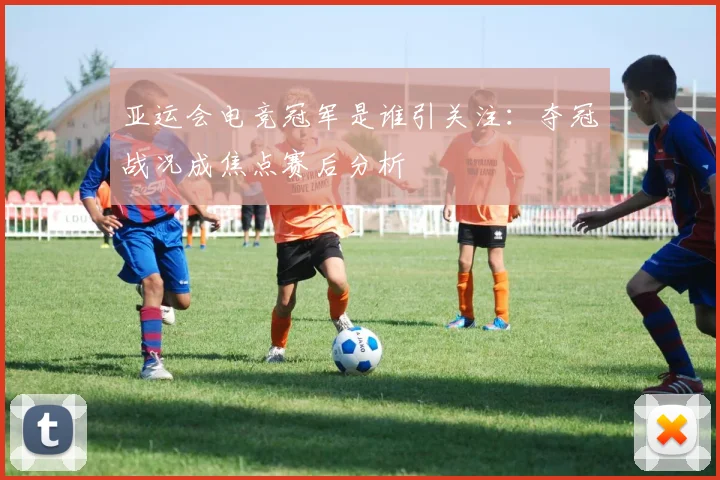 亚运会电竞冠军是谁引关注：夺冠战况成焦点赛后分析