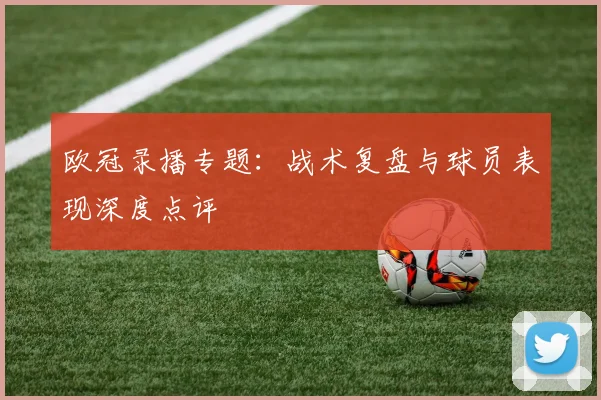 欧冠录播专题：战术复盘与球员表现深度点评