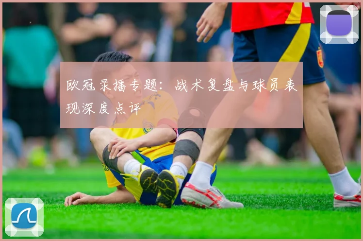 欧冠录播专题：战术复盘与球员表现深度点评