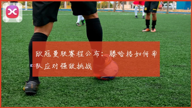 欧冠曼联赛程公布：滕哈格如何率队应对强敌挑战