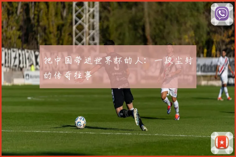 把中国带进世界杯的人：一段尘封的传奇往事