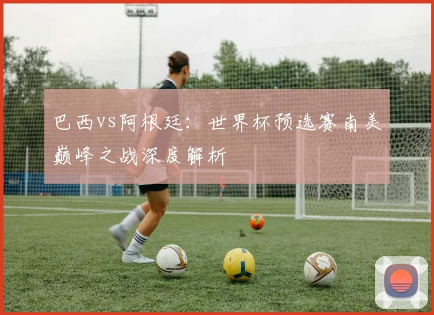 巴西vs阿根廷:世界杯预选赛南美巅峰之战深度解析