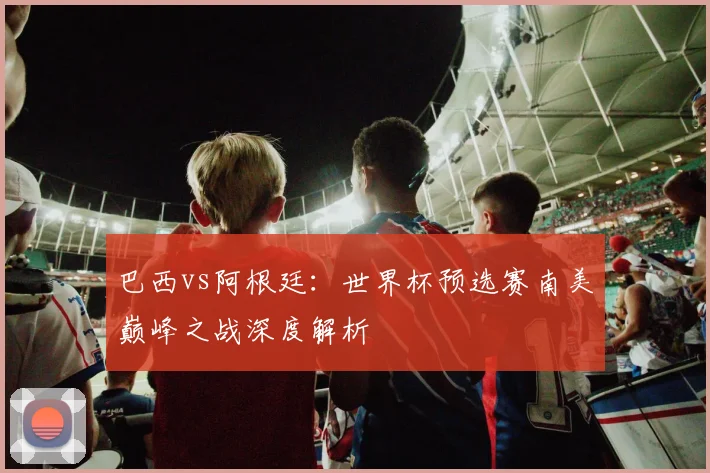 巴西vs阿根廷:世界杯预选赛南美巅峰之战深度解析