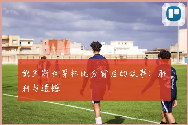 俄罗斯世界杯比分背后的故事：胜利与遗憾