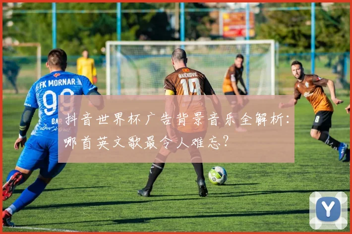 抖音世界杯广告背景音乐全解析：哪首英文歌最令人难忘？