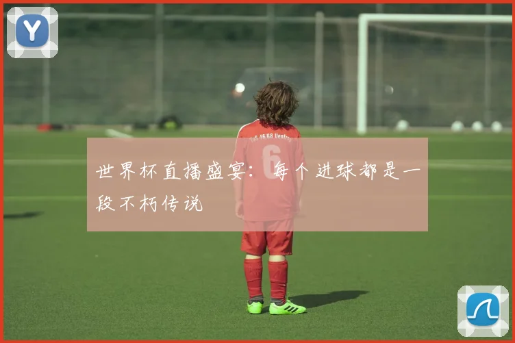 世界杯直播盛宴：每个进球都是一段不朽传说