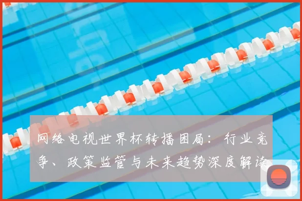 网络电视世界杯转播困局：行业竞争、政策监管与未来趋势深度解读