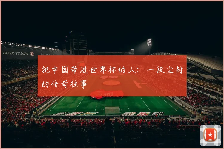 把中国带进世界杯的人：一段尘封的传奇往事