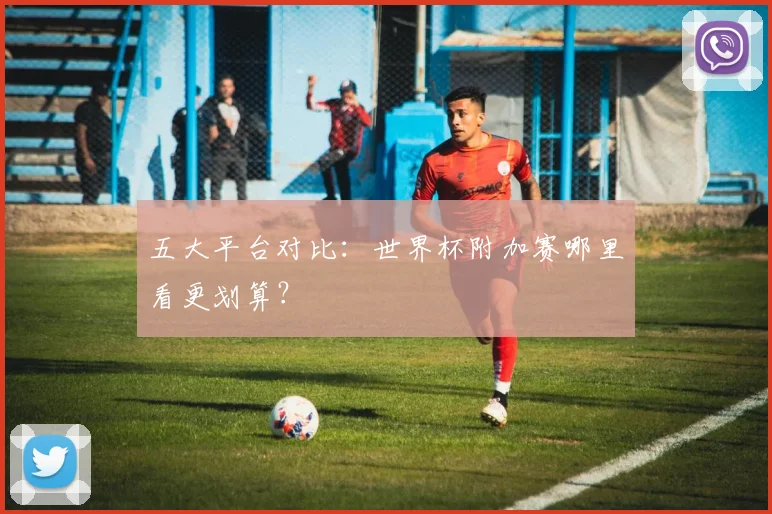五大平台对比：世界杯附加赛哪里看更划算？