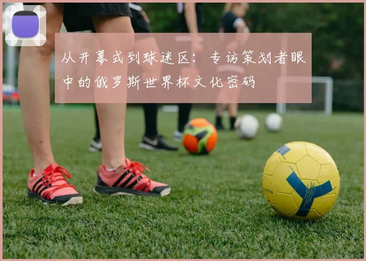 从开幕式到球迷区：专访策划者眼中的俄罗斯世界杯文化密码